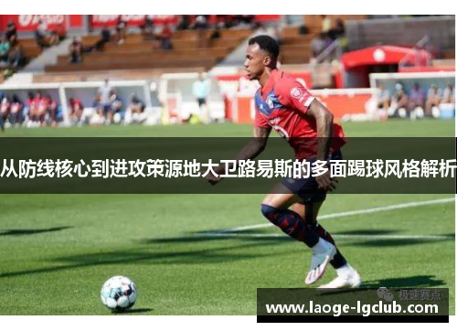 从防线核心到进攻策源地大卫路易斯的多面踢球风格解析