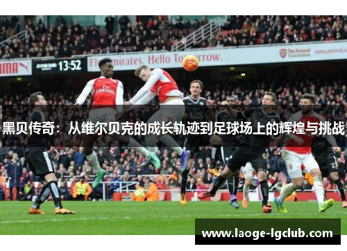 黑贝传奇:从维尔贝克的成长轨迹到足球场上的辉煌与挑战 黑贝传奇:从维尔贝克的成长轨迹到足球场上的辉煌与挑战