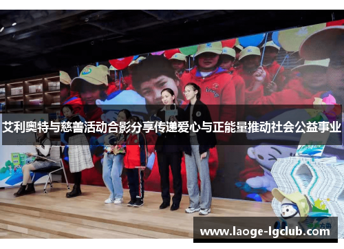 艾利奥特与慈善活动合影分享传递爱心与正能量推动社会公益事业