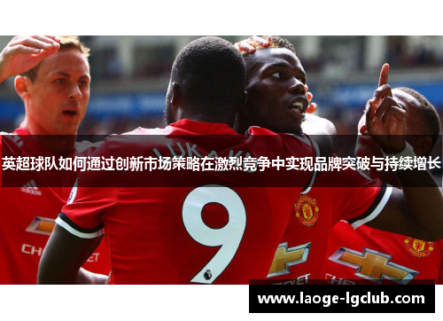 英超球队如何通过创新市场策略在激烈竞争中实现品牌突破与持续增长 英超球队如何通过创新市场策略在激烈竞争中实现品牌突破与持续增长