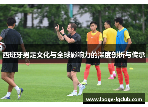 西班牙男足文化与全球影响力的深度剖析与传承