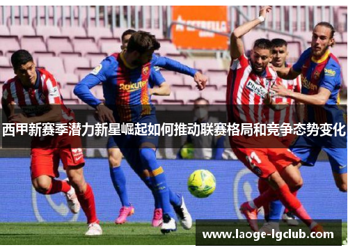 西甲新赛季潜力新星崛起如何推动联赛格局和竞争态势变化 西甲新赛季潜力新星崛起如何推动联赛格局和竞争态势变化