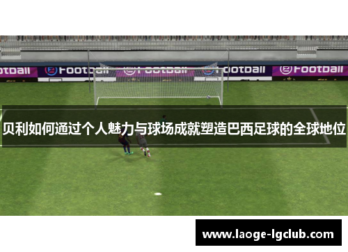 贝利如何通过个人魅力与球场成就塑造巴西足球的全球地位 贝利如何通过个人魅力与球场成就塑造巴西足球的全球地位