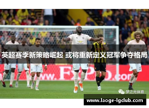 英超赛季新策略崛起 或将重新定义冠军争夺格局