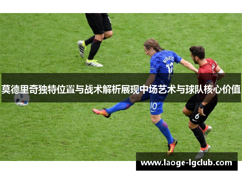 莫德里奇独特位置与战术解析展现中场艺术与球队核心价值