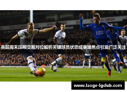 英超周末压哨交易对位解析关键球员状态成赛场焦点引发广泛关注 英超周末压哨交易对位解析关键球员状态成赛场焦点引发广泛关注