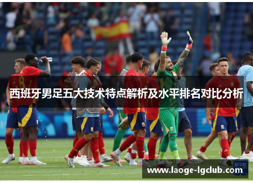 西班牙男足五大技术特点解析及水平排名对比分析 西班牙男足五大技术特点解析及水平排名对比分析