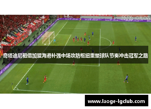 奇塔迪尼租借加盟海港补强中场攻防枢纽重塑球队节奏冲击冠军之路