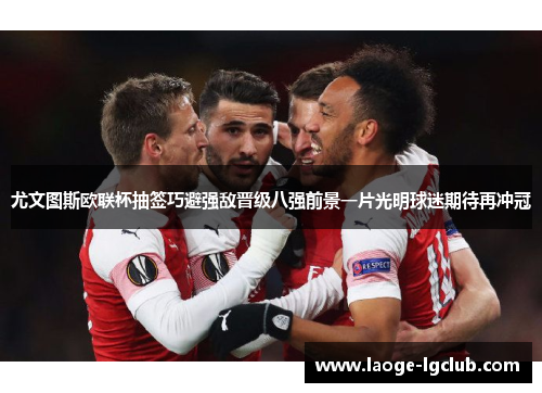 尤文图斯欧联杯抽签巧避强敌晋级八强前景一片光明球迷期待再冲冠