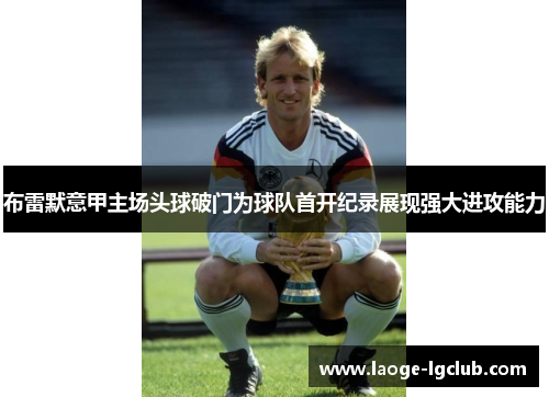布雷默意甲主场头球破门为球队首开纪录展现强大进攻能力 布雷默意甲主场头球破门为球队首开纪录展现强大进攻能力