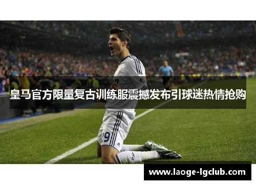 皇马官方限量复古训练服震撼发布引球迷热情抢购 皇马官方限量复古训练服震撼发布引球迷热情抢购