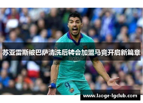 苏亚雷斯被巴萨清洗后转会加盟马竞开启新篇章 苏亚雷斯被巴萨清洗后转会加盟马竞开启新篇章