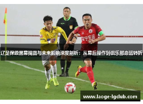 辽足保级黑幕揭露与未来影响深度剖析：从幕后操作到俱乐部命运转折