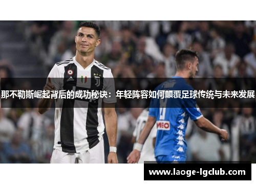 那不勒斯崛起背后的成功秘诀：年轻阵容如何颠覆足球传统与未来发展