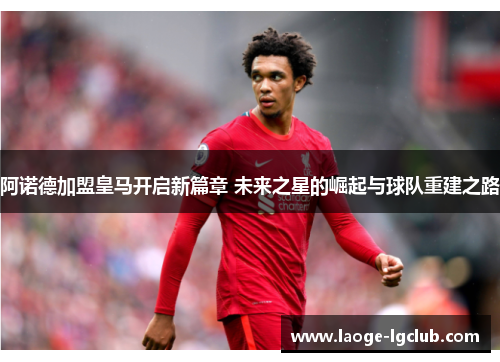 阿诺德加盟皇马开启新篇章 未来之星的崛起与球队重建之路